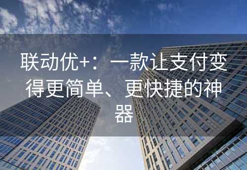 联动优+：一款让支付变得更简单、更快捷的神器