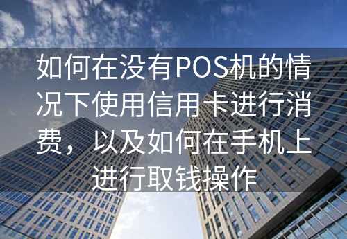 如何在没有POS机的情况下使用信用卡进行消费，以及如何在手机上进行取钱操作