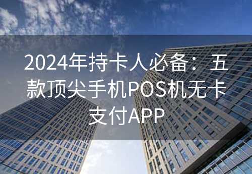 2024年持卡人必备：五款顶尖手机POS机无卡支付APP