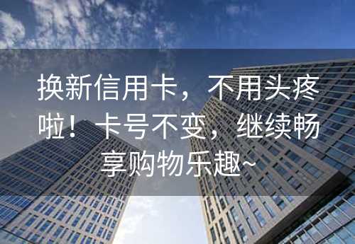 换新信用卡，不用头疼啦！卡号不变，继续畅享购物乐趣~