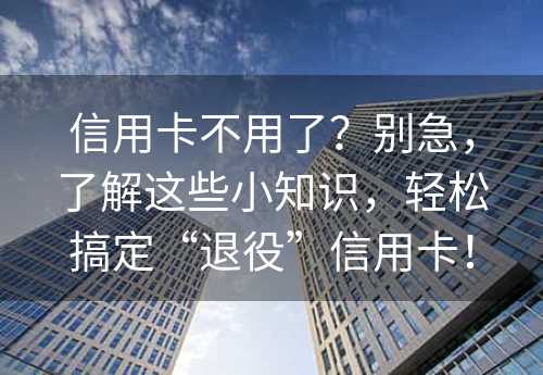 信用卡不用了？别急，了解这些小知识，轻松搞定“退役”信用卡！