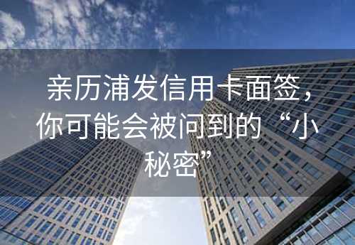 亲历浦发信用卡面签，你可能会被问到的“小秘密”