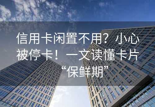 信用卡闲置不用？小心被停卡！一文读懂卡片“保鲜期”