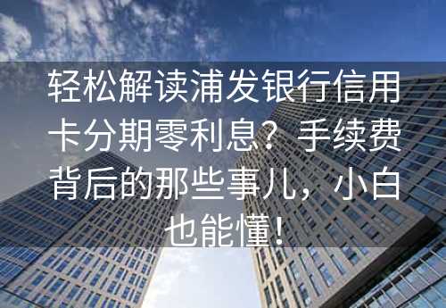 轻松解读浦发银行信用卡分期零利息？手续费背后的那些事儿，小白也能懂！