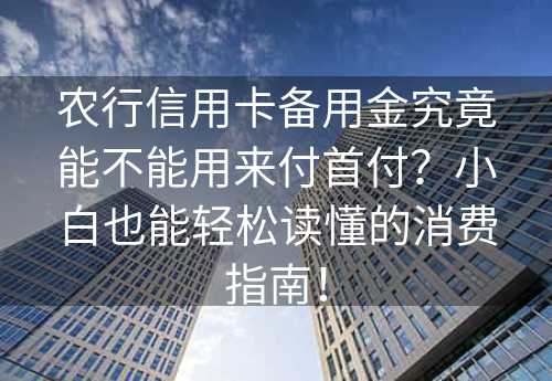 农行信用卡备用金究竟能不能用来付首付？小白也能轻松读懂的消费指南！