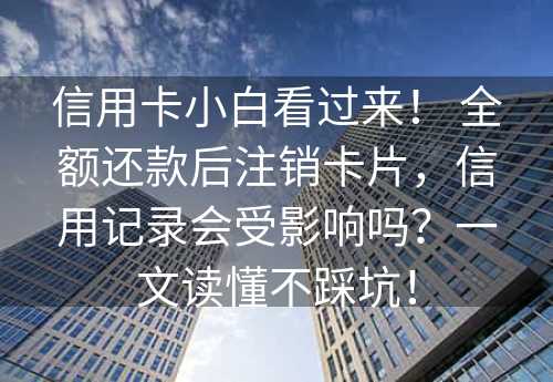 信用卡小白看过来！ 全额还款后注销卡片，信用记录会受影响吗？一文读懂不踩坑！