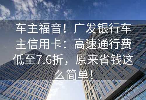 车主福音！广发银行车主信用卡：高速通行费低至7.6折，原来省钱这么简单！