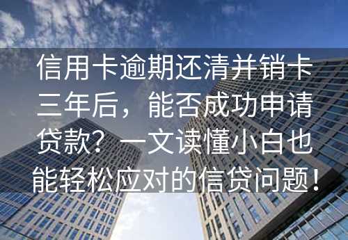 信用卡逾期还清并销卡三年后，能否成功申请贷款？一文读懂小白也能轻松应对的信贷问题！