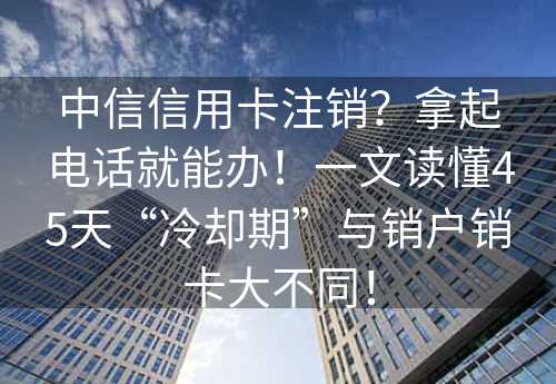 中信信用卡注销？拿起电话就能办！一文读懂45天“冷却期”与销户销卡大不同！