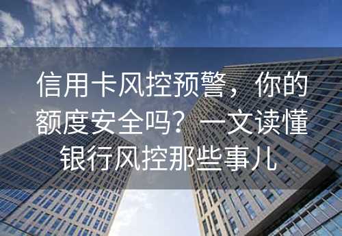 信用卡风控预警，你的额度安全吗？一文读懂银行风控那些事儿 