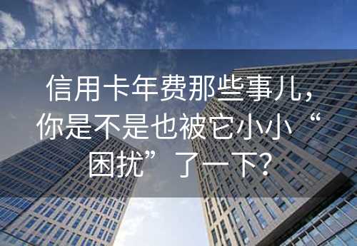 信用卡年费那些事儿，你是不是也被它小小“困扰”了一下？