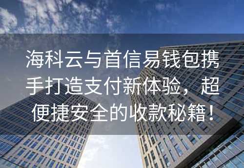 海科云与首信易钱包携手打造支付新体验，超便捷安全的收款秘籍！