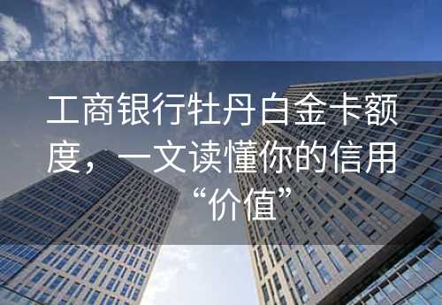 工商银行牡丹白金卡额度，一文读懂你的信用“价值”