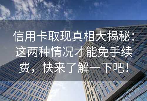 信用卡取现真相大揭秘：这两种情况才能免手续费，快来了解一下吧！