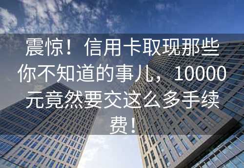 震惊！信用卡取现那些你不知道的事儿，10000元竟然要交这么多手续费！