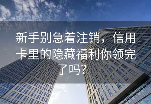 新手别急着注销，信用卡里的隐藏福利你领完了吗？ 