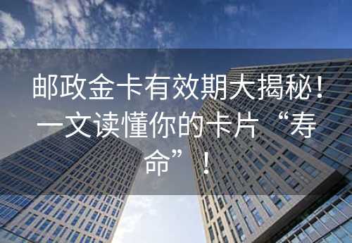 邮政金卡有效期大揭秘！一文读懂你的卡片“寿命”！