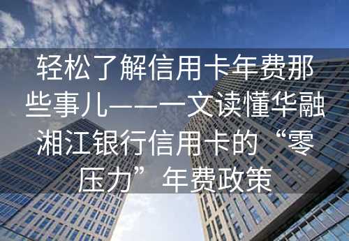 轻松了解信用卡年费那些事儿——一文读懂华融湘江银行信用卡的“零压力”年费政策