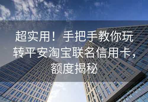 超实用！手把手教你玩转平安淘宝联名信用卡，额度揭秘