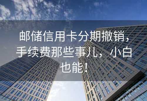 邮储信用卡分期撤销，手续费那些事儿，小白也能！