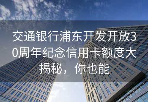 交通银行浦东开发开放30周年纪念信用卡额度大揭秘，你也能