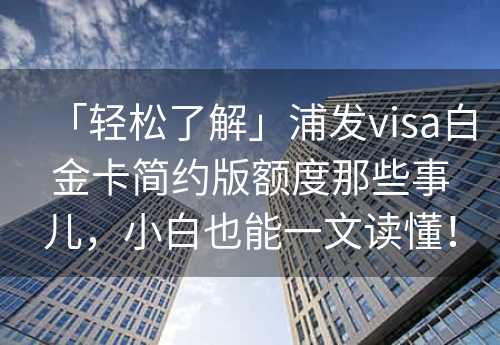 「轻松了解」浦发visa白金卡简约版额度那些事儿，小白也能一文读懂！