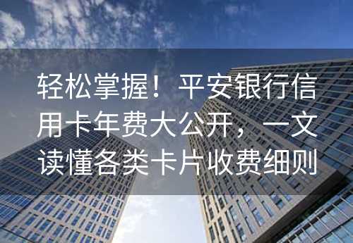 轻松掌握！平安银行信用卡年费大公开，一文读懂各类卡片收费细则