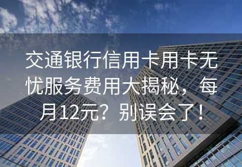 交通银行信用卡用卡无忧服务费用大揭秘，每月12元？别误会了！