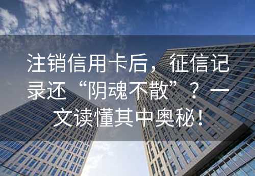 注销信用卡后，征信记录还“阴魂不散”？一文读懂其中奥秘！