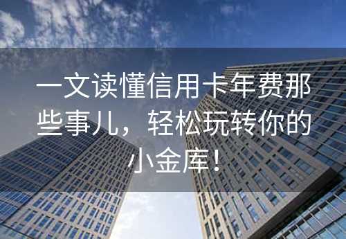 一文读懂信用卡年费那些事儿，轻松玩转你的小金库！