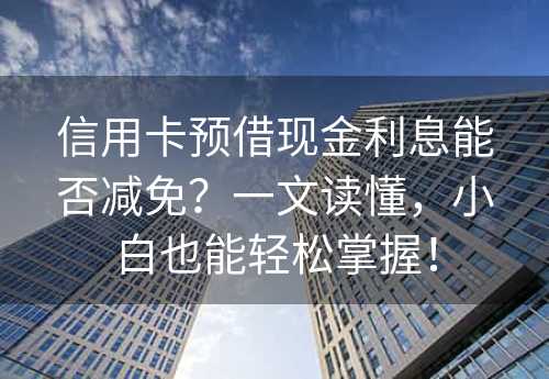 信用卡预借现金利息能否减免？一文读懂，小白也能轻松掌握！