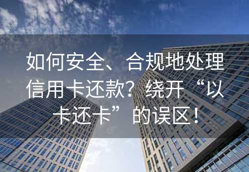 如何安全、合规地处理信用卡还款？绕开“以卡还卡”的误区！