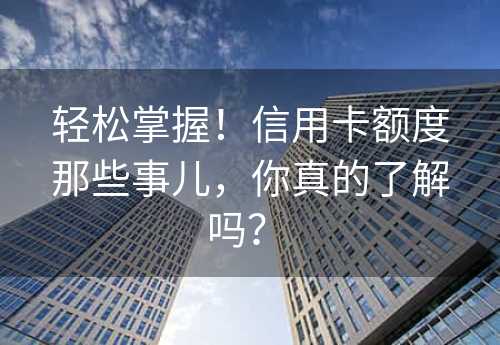 轻松掌握！信用卡额度那些事儿，你真的了解吗？ 