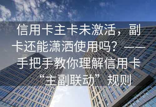 信用卡主卡未激活，副卡还能潇洒使用吗？——手把手教你理解信用卡“主副联动”规则