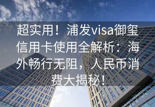 超实用！浦发visa御玺信用卡使用全解析：海外畅行无阻，人民币消费大揭秘！