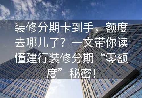 装修分期卡到手，额度去哪儿了？一文带你读懂建行装修分期“零额度”秘密！