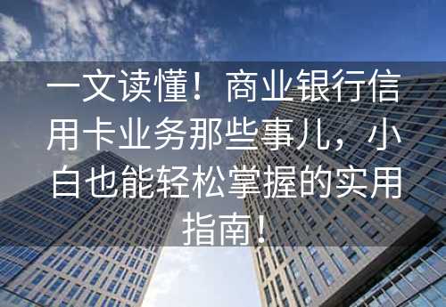 一文读懂！商业银行信用卡业务那些事儿，小白也能轻松掌握的实用指南！