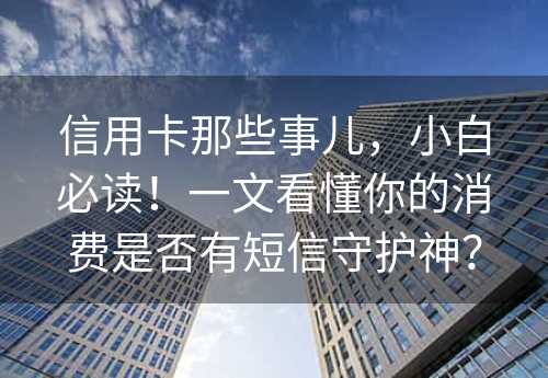 信用卡那些事儿，小白必读！一文看懂你的消费是否有短信守护神？