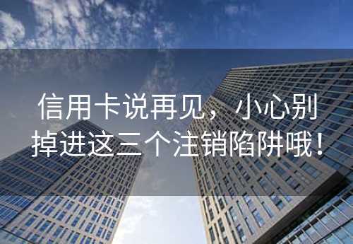 信用卡说再见，小心别掉进这三个注销陷阱哦！