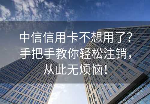 中信信用卡不想用了？手把手教你轻松注销，从此无烦恼！