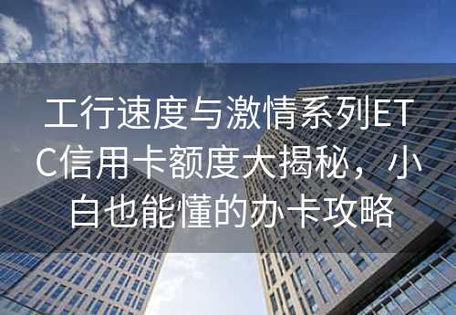 工行速度与激情系列ETC信用卡额度大揭秘，小白也能懂的办卡攻略