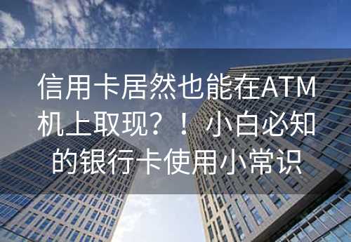 信用卡居然也能在ATM机上取现？！小白必知的银行卡使用小常识