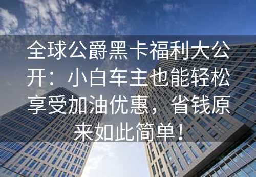 全球公爵黑卡福利大公开：小白车主也能轻松享受加油优惠，省钱原来如此简单！