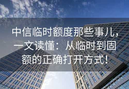 中信临时额度那些事儿，一文读懂：从临时到固额的正确打开方式！