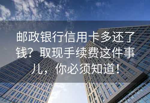 邮政银行信用卡多还了钱？取现手续费这件事儿，你必须知道！