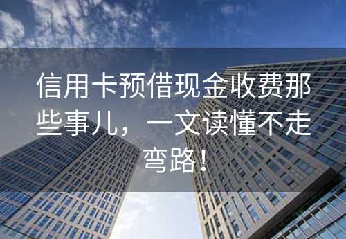 信用卡预借现金收费那些事儿，一文读懂不走弯路！