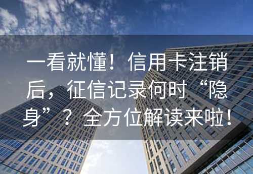 一看就懂！信用卡注销后，征信记录何时“隐身”？全方位解读来啦！