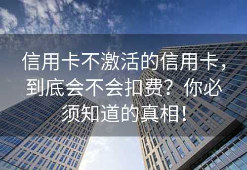 信用卡不激活的信用卡，到底会不会扣费？你必须知道的真相！