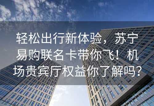 轻松出行新体验，苏宁易购联名卡带你飞！机场贵宾厅权益你了解吗？