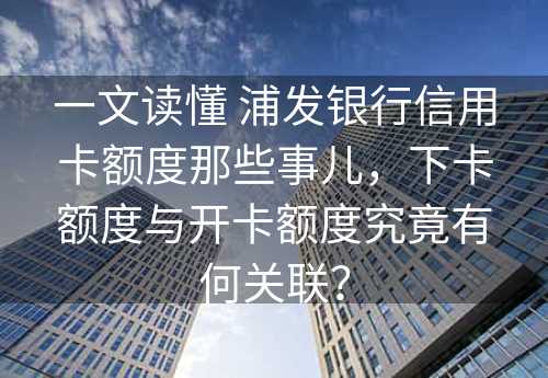 一文读懂 浦发银行信用卡额度那些事儿，下卡额度与开卡额度究竟有何关联？